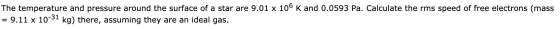 The temperature and pressure around the surface of a star are 9.01 x 106 K and 0.0593 Pa. Calculate the rms speed of free ele