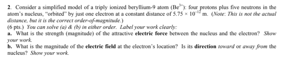 2. Consider a simplified model of a triply ionized beryllium-9 atom (Be): four protons plus five neutrons in the atoms nucleus, orbited by just one electron at a constant distance of 5.75 × 10-12 m. (Note: This is not the actual distance, but it is the correct order-of-magnitude.) 6 pts.) You can solve (a) & (b) in either order. Label your work clearly: a. What is the strength (magnitude) of the attractive electric force between the nucleus and the electron? Show your work. b. What is the magnitude of the electric field at the electrons location? Is its direction toward or away from the nucleus? Show your work.