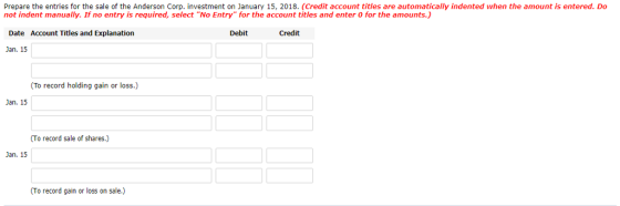 Prepare the entries for the sale of the Anderson Corp. investment on January 15, 2018. (Credit account titles are automatically indented when the amount is entered. Do not indent manually. If no entry is required, select No Entry for the account titles and enter 0 for the amounts.) Date Account Titles and Explanation Debit Credit Jan. 15 (To record holding gain or loss.) Jan. 15 (To record sale of shares.) Jan. 15 (To record gain or loss on sale.)