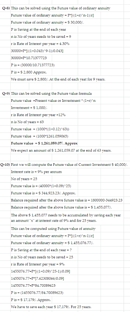 Q-8) This can be solved using the Future value of ordinary annuity Future value of ordinary annuity P I 1+)n-1)/r] Future value of ordinary annuity $ 30,000/ P is Saving at the end of each year n is No of years needs to be saved 9 r is Rate of Interest per year-4.30% 30000-P1+0.04)*9-1)/0.043] 30000-P 10.71377723 P is (30000/10.71377723) P is- S2,800 Approx We must save S 2,800/. At the end of each yeat for 9 years Q-9) This can be solved using the Future value formula Future value =Present value of Investment + (1+1) Investment-$1,000/ r is Rate of Interest per year-1200 n is No of years 63 Future value (1000 ((1+0.12) 63)) Future value 1000 1261.059065) Future value - S 1,261,059.07. Approx We expect an amount of S 1,261,059.07 at the end of 63 years. Q-10) First we will compute the Future value of Current Investment S 40,000/ Interest rate 15-9% per annum No of vears 25 Future value is = (40000(1+0.09)25) Future value is S344,923.23/. Approx Balance required after the above future value is 1800000-344923.23 Balance required after the above future value is $1,455,077/ The above S 1,455,077 needs to be accumulated by saving each year an amount X at interest rate of 9% and for 25 vears. This can be computed using Future value of annuity Future value of ordinary annuity P1r)n-1)/r] Future value of ordinary annuity S 1,455,076.77/ P is Saving at the end of each year ? n 15 No of years needs to be saved-25 r is Rate of Interest per year = 990 1455076.77-PI+0.09) 25-1)/0.09 1455076.77-P 7.62308066/0.09] 1455076.77-P 84.70089623 P is (1455076.77/84.70089623) P is S17,179/. Approx. We have to save each vear $ 17,179. For 25 years.