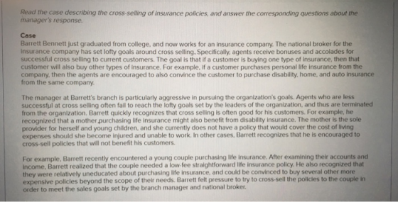 Read the case describing the cross-selling of insurance policies, and answer the corresponding questions about the managers response Case Barrett Bennett just graduated from college, and now works for an insurance company. The national broker for the insurance company has set lofty goals around cross selling. Specifically, agents receive bonuses and accolades for successful cross selling to current customers. The goal is that if a customer is buying one type of insurance, then that customer will also buy other types of insurance. For example, if a customer purchases personal life insurance from the company, then the agents are encouraged to also convince the customer to purchase disability, home, and auto insurance from the same company. The manager at Barretts branch is particularly aggressive in pursuing the organizations goals. Agents who are less successtul at cross selling often fail to reach the lofty goals set by the leaders of the organization, and thus are terminated from the organization. Barrett quickly recognizes that cross selling is often good for his customers. For example, he recognized that a mother purchasing life insurance might also benefit from disability Insurance. The mother is the sole provider for herself and young children, and she currently does not have a policy that would cover the cost of living expenses should she become injured and unable to work. In other cases, Barrett recognizes that he is encouraged to cross-sell policles that will not benefit his customers. For example, Barrett recently encountered a young couple purchasing life Insurance. After examining their accounts and income, Barrett realized that the couple needed a low-fee straightforward life insurance policy. He also recognized that they were relatively uneducated about purchasing life insurance, and could be convinced to buy several other more expensive policies beyond the scope of their needs. Barrett felt pressure to try to cross-sell the policies to the couple in order to meet the sales goals set by the branch manager and national broker
