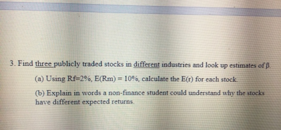 3. Find three publicly traded stocks in different industries and look up estimates of B. (a) Using Rf=2%, E(Rm) = 10%, calcul