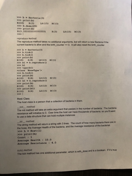 >>b Bacteria (3) >>>print (b) H(10) R(3) LS (15) BC (3) >>>b.dose (20) >>> print (b) H(3.333333333333333) R(3) IS (15) BC (3) reproduce Method The reproduce method takes no additional arguments, but will return a new Bacteria if the current bacteria is alive and the birth_counter O. It will also reset the birth counter b-Bacteria (3) >b.tick) >b.tick) >>> print (b) 3(10) R(4) L3(13) >>>blb.reproduce >>> bl >>> type (b1) <olass NoneType> ВС (1) >b.tick >>> print (b) H(10) R(4) L (12) BC (O) >>> bl b. reproduce ( ) >>> print (b) LS (12) C (3) (10) R(4) >>> print (bi) H (10) R(4) LS (15) BC (3) Host Class The host class is a person that a collection of bacteria in them. init_ method The init method will take an extra argument that passes in the number of bacteria. The bacteria resistance will initialize to 3. Over time the host can have thousands of bacteria, so youll want to use a data structure that can hold multiple instances str _ method The string method will return a string with 3 lines. The count of how many bacteria there are in the hose, the Average Health of the bacteria, and the Average resistance of the bacterial. >>> h Host (1) >>> print (h) Count :1 Average Health 10.0 Average Resistance : 4.0 tick) Method The tick method has one additional parameter, which is with_dose and is a boolean. If its true