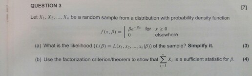 QUESTION 3 17) Let Xi. X. X be a random sample from a distribution with probability density function f(x, ?) | ße_ß, for x >0 elsewhere (a) What is the likelihood (LU) = L (x1.X2. xalß)) of the sample? Simplify it. (b) Use the factorization criterion/theorem to show that ? x, is a sufficient statistic for . 4