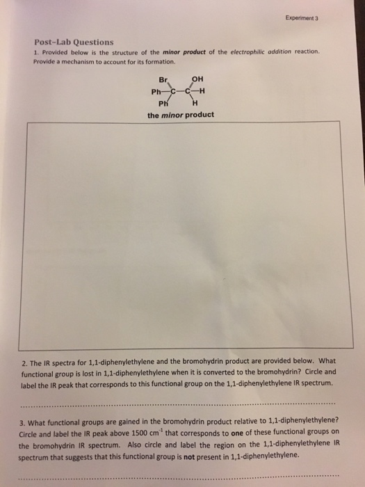 Experiment 3 Post-Lab Questions 1. Provided below is the structure of the minor product of the electrophilic addition reaction. Provide a mechanism to account for its formation. OH PH H the minor product 2. The IR spectra for 1,1-diphenylethylene and the bromohydrin product are provided below. What functional group is lost in 1,1-diphenylethylene when it is converted to the bromohydrin? Circle and label the IR peak that corresponds to this functional group on the 1,1-diphenylethylene IR spectrum. 3. What functional groups are gained in the bromohydrin product relative to 11 diphenylethylene? circle and label the IR peak above 1500 cm that corresponds to one of these functional groups on the bromohydrin IR spectrum. Also circle and label the region on the 1,1-diphenylethylene IR spectrum that suggests that this functional group is not present in 1,1-diphenylethylene.