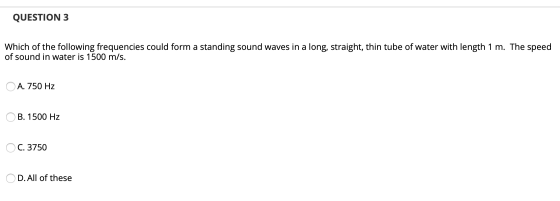 QUESTION 3 Which of the following frequencies could form a standing sound waves in a long, straight, thin tube of water with