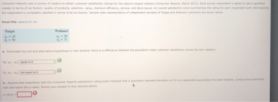 Consumer Reports uses a survey of readers to obtain customer satiofaction ratings for the nations largest retailers (Consumer Reperts, March 2012) Each survey respondent is asked to rate a specified retailer in terms of six factors: quality of products, selection, value, checkout efficiency, service, and store layout. An overall satisfaction score summarizes the rating for each respondent with 100 meaning the respondent is completely satisfied in terms of all six factors. Sample data representative of independent samples of Target and Walmart cushomers ane shown below Excel Files data10-07.xs Walmart Target 25 -79 ろ-71 a. Formulate the null and alternative hypotheses to test whether there is a difference between the population mean customer satisfaction scores the two retailers b.Assume that experience with the Consumer Reports satistaction rating scale indicates thet a population standard test and report the p-value. Round your answer to four decimal places deviation of 12 is a reasonable assumption for both retailers Conduct the bypothesis
