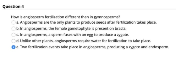 Question 4 How is angiosperm fertilization different than in gymnosperms? a. Angiosperms are the only plants to produce seeds