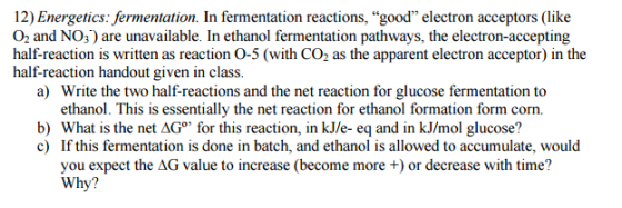 12)Energetics: fermentation. In fermentation reactions, good electron acceptors (like O2 and NO3) are unavailable. In ethanol fermentation pathways, the electron-accepting half-reaction is written as reaction O-5 (with the apparent electron acceptor) in the half reaction handout given in class. a) Write the two half-reactions and the net reaction for glucose fermentation to ethanol. This is essentially the net reaction for ethanol formation form corn. b) What is the net AGo for this reaction, in kJ/e-eq and in kJ/mol glucose? c) If this fermentation is done in batch, and ethanol is allowed to accumulate, would you expect the AG value to increase (become more or decrease with time? Why?