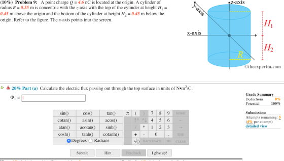 (10%) Problem 9: A point charge Q-4.6 nC is located at the origin. A cylinder of radius R- 0.55 m is concentric with the z-axis with the top of the cylinder at height H1- 0.45 m above the origin and the bottom of the cylinder at height H2045 m below the origin. Refer to the figure. The y-axis points into the screen Z-axis X-axis Otheexpertta.com 20% Part (a) Calculate the electric flux passing out through the top surface in units of N·m2/C Grade Summary Deductions Potential 0% 100% sinO tan T coso cotan asi acosO atan acotan) sinhO cosh tanh cotanhO Submissions Attempts remaining (4% per attempt) detailed view 0 Degrees O Radians Submit Hint I give up!