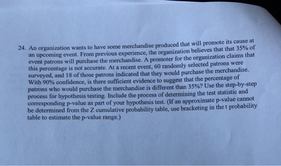 organization wants to have some merchandise produced that will promote its cause at an upcoming event. From previous experience, the organization believes that that 35% of event patrons will purchase the merchandise. A promoter for the organization claims that this percentage is not accurate. At a recent event, 60 randomly selected patrons were surveyed, and 18 of those patrons indicated that they would purchase the merchandise. th 90% confidence, is there sufficient evidence to suggest that the percentage of patrons who would purchase the merchandise is different than 359071 process for hypothesis testing. Include the process of determining the test statistic and corresponding p-value as part of your hypothesis test. be determined from the Z cumulative probability table, use bracketing in the t probability table to estimate the p-value range.) Use the step-by-step If an approximate p-value cannot