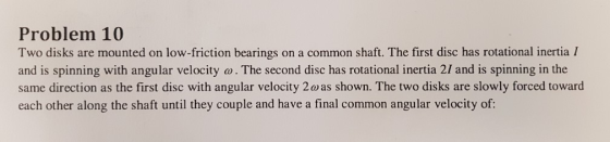 Problem 10 Two disks are mounted on low-friction bearings on a common shaft. The first disc has rotational inertia I and is spinning with angular velocity w. The second disc has rotational inertia 2I and is spinning in the same direction as the first disc with angular velocity 2 o as shown. The two disks are slowly forced toward each other along the shaft until they couple and have a final common angular velocity of: