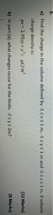 3. a) Find the charge in the volume defined by -1 5xs1 m,-1 sys 1 m and -1 52s 1m, if volume charge density is: pv = 2.45xy +