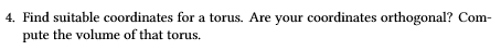 4. Find suitable coordinates for a torus. Are your coordinates orthogonal? Com pute the volume of that torus.