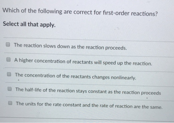 Which of the following are correct for first-order reactions? Select all that apply. ? The reaction slows down as the reaction proceeds. ? A higher concentration of reactants will speed up the reaction. ? The concentration of the reactants changes nonlinearly. The half-life of the reaction stays constant as the reaction proceeds The units for the rate constant and the rate of reaction are the same.