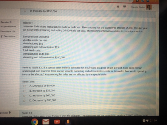 Klaudia Galus D. Increase by $190,000 Question 8 Not yet answered Lowwater Sailmakers manufactur Ponts out of 1 00 currently p P Flag question Sale price per unit $150 Table 8.1 res sails for sailboats. The company has the capacity to produce 25,000 sails per year but is currently producing and selling 20,000 sails per year. The following information relates to current production: Variable costs per unit: Manufacturing $55 Marketing and administrative $25 Total fixed costs: Manufacturing $640,000 Marketing and administrative $280,000 Refer to Table 8.1. If a special sales order is accepted for 3,000 sails at a price of $75 per unit, fixed costs remain unchanged, and asumme there are no variable marketing and administrative costs for this order, how would operating income be affected? Assume regular sales are not affected by the special order Select one O A. Decrease by $5,000 O B. Increase by $35,000 O C. Increase by $60,000 OD. Decrease by $36,000 Question 9 Table 8.1 1:28