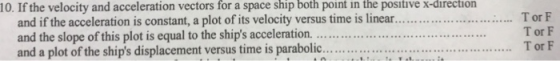 10. If the velocity and acceleration vectors for a space ship both point in the positive x-direction and if the acceleration is constant, a plot of its velocity versus time is linear....... and the slope of this plot is equal to the ships acceleration.... Tor F T or F T or F