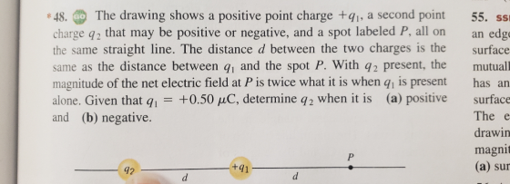*48. p The drawing shows a positive point charge +qi, a second point 55, ss charge q2 that may be positive or negative, and a spot labeled P, all on an edg the same straight line. The distance d between the two charges is the surface same as the distance between q1 and the spot P. With q2 present, the mutual magnitude of the net electric field at P is twice what it is when qi is present has an alone. Given that qi +0.50 μC determine q2 when it is (a) positive surface The e drawin magnit (a) sur and (b) negative. +91 42