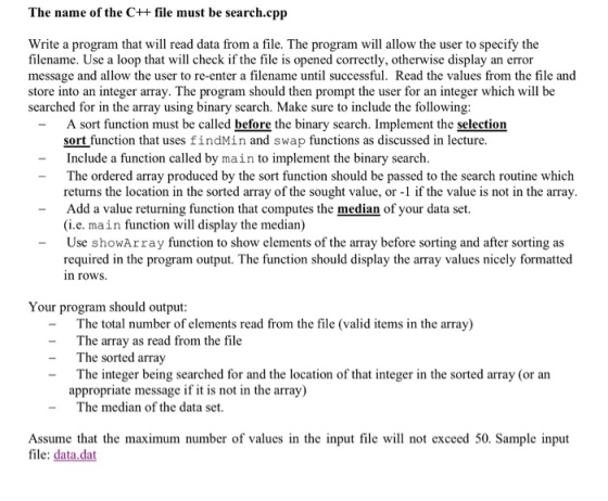 The name of the C++ file must be search.cpp Write a program that will read data from a file. The program will allow the user to specify the filename. Use a loop that will check if the file is opened correctly, otherwise display an error message and allow the user to re-enter a filename until successful. Read the values from the file and store into an integer array. The program should then prompt the user for an integer which will be searched for in the array using binary search. Make sure to include the following A sort function must be called before the binary search. Implement the selection sort function that uses findMin and swap functions as discussed in lecture Include a function called by main to implement the binary search The ordered array produced by the sort function should be passed to the search routine which returns the location in the sorted array of the sought value, or -1 if the value is not in the array Add a value returning function that computes the median of your data set. (i.e. main function will display the median) -Use showArray function to show elements of the array before sorting and after sorting as required in the program output. The function should display the array values nicely formatted n rows Your program should output The total number of elements read from the file (valid items in the array) The array as read from the file The sorted array The integer being searched for and the location of that integer in the sorted array (or an - - - appropriate message if it is not in the array) -The median of the data set Assume that the maximum number of values in the input file wll not exceed 50. Sample input file: data.dat