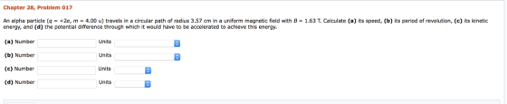 Chapter 28, Problem 017 An alpha particle (q +2e, m 4.00 u) travels in a circular path of radius 3.57 cm in a uniform magnetic field with B = 1.63 T. Calculate (a) its speed, (b) its period of revolution, (c) its kinetic energy, and (d) the potential difference through which it would have to be accelerated to achieve this energy. (a) Number (b) Number (c) Number (d) Number Units Units Units Units