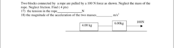 Two blocks connected by a rope are pulled by a 100 N force as shown. Neglect the mass of the rope. Neglect friction. Find (4 pts) 17) the tension in the rope N 18) the magnitude of the acceleration of the two masses m 100N 6.00kg 4.00 kg