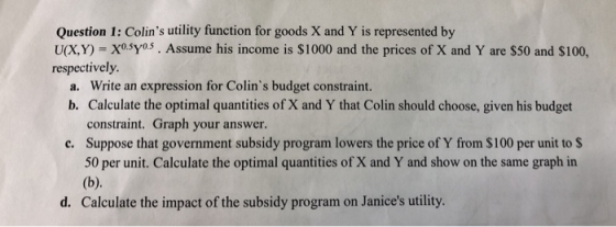 Question 1: Colins utility function for goods X and Y is represented by U(XY) = X0.5Y0.5 . Assume his income is $1000 and the prices of X and Y are $50 and S100, respectively. a. Write an expression for Colins budget constraint. b. Calculate the optimal quantities of X and Y that Colin should choose, given his budget constraint. Graph your answer. Suppose that government subsidy program lowers the price of Y from $100 per unit to $ 50 per unit. Calculate the optimal quantities of X and Y and show on the same graph in c. d. Calculate the impact of the subsidy program on Janices utility