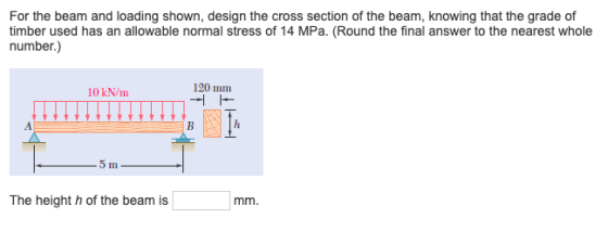 For the beam and loading shown, design the cross section of the beam, knowing that the grade of timber used has an allowable