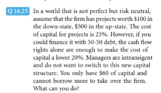 ln a world that is not perfect but risk neutral, assume that the firm has projects worth $100 in the down-state, $500 in the up-state. The cost of capital for projects is 25%. However, if you could finance it with 50-50 debt, the cash flow rights alone are enough to make the cost of capital a lower 20%. Managers are intransigent and do not want to switch to this new capital structure. You only have $60 of capital and cannot borrow more to take over the firm. What can you do?
