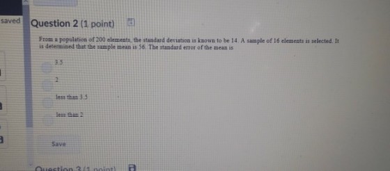saved Question 2 (1 point) From a population of 200 elements, the standard deviation is known to be 14. A sample of 16 elements is selected. It is determined that the sample mean is 56. The standard error of the mean is 3.5 less than 3.5 less than 2 Save