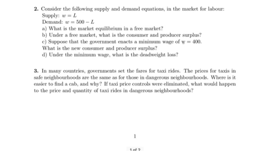 2. Consider the following supply and demand equations, in the market for labour: Supply: w L Demand:w 500-L a) What is the market equilibrium in a free market? b) Under a free market, what is the consumer and producer surplus? c) Suppose that the government enacts a minimum wage of w 400. What is the new consumer and producer surplus? d) Under the minimum wage, what is the deadweight loss? 3. In many countries, governments set the fares for taxi rides. The prices for taxis in safe neighbourhoods are the same as for those in dangerous neighbourhoods. Where is it easier to find a cab, and why? If taxi price controls were eliminated, what would happern to the price and quantity of taxi rides in dangerous neighbourhoods? 1 of 2