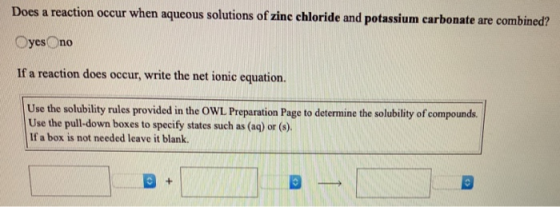 Does a reaction occur when aqueous solutions of zinc chloride and potassium carbonate are combined? Oyes no If a reaction doe