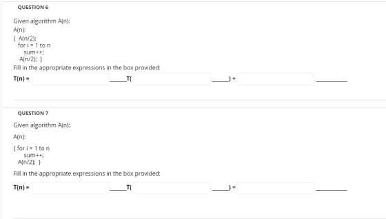 QUESTION 6 Given algorithm A(n): A(n): { An/2); for i = 1 to n sum++; A(n/2); } Fill in the appropriate expressions in the bo
