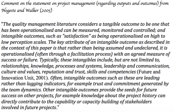 Comment on the statement on project management (regarding outputs and outcomes) from Nogeste and Walker (20os) The quality management literature considers a tangible outcome to be one that has been operationalised and can be measured, monitored and controlled; and intangible outcomes, such as satisfaction as being operationalised on high to low perception scales. The key attribute of an intangible outcome as described in the context of this paper is that rather than being assumed and undeclared, it is operationalised (often through a facilitation process) with an agreed measure of success or failure. Typically, these intangibles include, but are not limited to, relationshıps, knowledge, processes and systems, leadership and communication, culture and values, reputation and trust, skills and competencies (Future and Innovation Unit, 2001). Often, intangible outcomes such as these are leading rather than lagging indicators, for example trust and commitment generated by the team dynamics. Other intangible outcomes provide the seeds for future success on other projects, for example knowledge about the project history can directly contribute to the capability or capacity building of stakeholders involved in future projects.