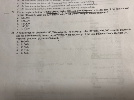 c. An investrnent that has a l 0.2% nom d. A e. An investinent that las a 96% nominal rule and monthly compounding inal rate and annnal compounding n investment that has a 10%% nominal rate and semiannual compounding. You are buying a factory for $250,000 by paying 20% as a down payment, while the rest of the balance will be paid off over 30 years at aT %literest rate. What areTheTaquaramtal payments? a. $20,593 b. $31,036 c. $24,829 29, d. $5021 e. $ 6,667 2 50. A homeowner just obtained a $90,000 mortgage. The mortgage is for 30 years, with 360 monthly payments a fixed monthly interest rate or 9/12%. What percentage of the total payments made the first two years will go toward payment of interest? a. 89.30% b. 91.70% с. 92.59% d. 93.65% e. 94.76%
