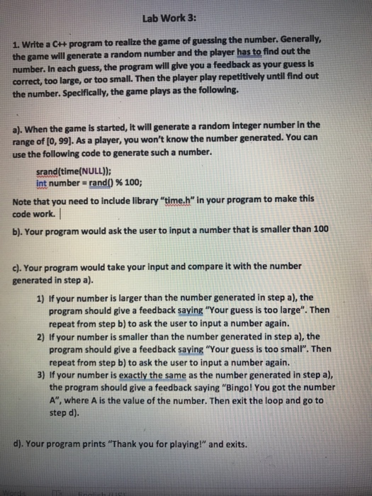 Lab Work 3: 1. Write a c++ program to realze the game of guessing the number. Ge the game will generate a random number and the player has to find out the number. In each guess, the program will glve you a feedback as your guess is correct, too large, or too small. Then the player play repetitively until find out the number. Specifically, the game plays as the following. a). When the game is started, it will generate a random integer number in the range of [o, 99). As a player, you wont know the number generated. You can use the following code to generate such a number. srand time(NULL)): int number-rand() % 100; Note that you need to include library time.h in your program to make this code work. b).Your program would ask the user to input a number that is smaller than 100 c). Your program would take your input and compare it with the number generated in step a). 1) If your number is larger than the number generated in step a), the program should give a feedback saying Your guess is too large. Thern repeat from step b) to ask the user to input a number again. 2) If your number is smaller than the number generated in step a), the program should give a feedback saying Your guess is too small. Then repeat from step b) to ask the user to input a number again. 3) If your number is exactly the same as the number generated in step a), the program should give a feedback saying Bingo! You got the number A, where A is the value of the number. Then exit the loop and go to step d). d). Your program prints Thank you for playing! and exits.