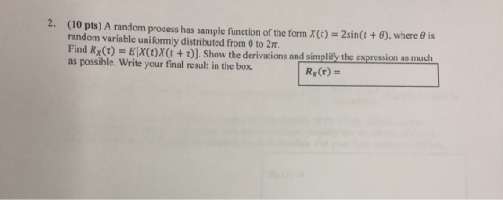 (10 pts) A random process has sample function of the form x(t) random variable uniformly distributed from 0 to 2π. 2. 2sin(t + θ), where e is Find Rx(τ) EX(t)x(t + τ), Show the derivations and simplify the expression as muc as possible. Write your final result in the box.