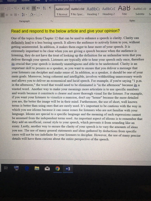 AaBbCcDd AaBbCcDd AaBbC AaBbCcD Normal 1 No Spac.. Heading 1 Heading 2 Title Subtitle S Paragraph Styles Read and respond to the below article and give your opinion? One of the topics from Chapter 12 that can be used to enhance a speech is clarity. Clarity can definitely lead to a less boring speech. It allows the audience to actively listen to you, without getting uninterested. In addition, it makes them eager to hear more of your speech. It is extremely important to be clear when you are giving a speech because when the audience is listening, they do not have the treat of looking up the definition for an unfamiliar term that you deliver through your speech. Listeners are typically able to hear your speech only once, therefore its crucial that your speech is instantly unambiguous and able to be understood. Clarity is an important skill to possess as a speaker, as you want to ensure that you deliver a message that your listeners can decipher and make sense of. In addition, as a speaker, it should be one of your main goals. Moreover, being coherent and intelligible, involves withholding unnecessary words and allows you to deliver an economical and lucid speech. For example, if youre saying 1 p.m. in the afternoon, the word that would need to be eliminated is in the afternoon because its a wasted word. Another way to make your meanings more articulate is to use specific numbers and words because it constructs a clearer and more thorough visual for the listener. For example, if you want your listeners to visualize a mansion, dont say house because the more detailed you are, the better the image will be in their mind. Furthermore, the use of short, well known terms is better than using ones that are rarely used. Its important to be cautious with the way in which you use idioms because it can cause issues for listeners who are not familiar with your language. Idioms are special to a specific language and the meaning of such expressions cannot be assumed from the independent terms used. An important aspect of idioms is to remember that they add an unofficial, casual style to your speech, which prevents it from sounding like an essay. Lastly, another way to ensure the clarity of your speech is to vary the amounts of ideas you use. The use of many general statements and ideas gathered by deductions from specific cases will not be too indefinite for your listeners to decipher. However, the use of many precise details will have them curious about the entire perspective of the speech