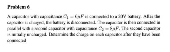 Problem 6 A capacitor with capacitance C1 6uF is connected to a 20V battery. After the capacitor is charged, the battery is disconnected. The capacitor is then connected in parallel with a second capacitor with capacitance C2 8uF. The second capacitor is initially uncharged. Determine the charge on each capacitor after they have been connected