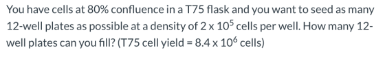 You have cells at 80% confluence in a 175 flask and you want to seed as many 12-well plates as possible at a density of 2 x 1
