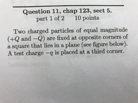 Question 11, chap 123, sect 5. part 1 of 2 10 points Two charged particles of equal magnitude (+Q and -Q) are fixed at opposite corners of square that lies in a plane (see figure below) A test charge -q is placed at a third corner.