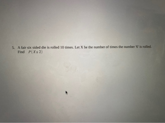5. A fair six sided die is rolled 10 times. Let X be the number of times the number 6 is rolled. Find P(X2)