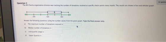 12 points Question2 The A Charity organization director was tracking the number of donations received at specific check-points rery month. The results ??în aand-sir rapt Answer the following questions using the number values from the given graph. Type the final answer only a) The maximum number of donations received is b) Median number of donations is d Interquartile range is d Upper Quartile is