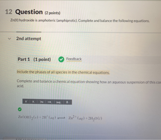 12 Question (2 points) Zn(ll) hydroxide is amphoteric (amphiprotic). Complete and balance the following equations. 2nd attemp
