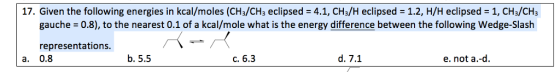 17. Given the following energies in kcal/moles (CH3/CH3 eclipsed-4.1, CH3H eclipsed = 1.2, H/H eclipsed = 1, CHs/CH3 gauche 0.8), to the nearest 0.1 of a kcal/mole what is the energy difference between the following Wedge-Slash representations a. 0.8 b. 5.5 c. 6.3 d. 7.1 e. not a.-d