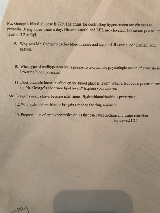 Mr. Georges blood glucose is 229. His drugs for controlling hypertension are changes to prazosin 10 mg. three times a day. H