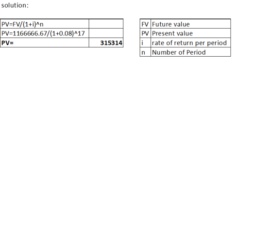 solution: PV=FV/(1+i)^n PV=1166666.67/(1+0.08)^17 PV= FV Future value PV Present value i rate of return per period n Number o