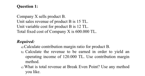 Question 1: Company X sells product B. Unit sales revenue of product B is 15 TL. Unit variable cost for product B is 12 TL. T