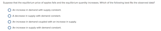 Suppose that the equilibrium price of apples falls and the equilibrium quantity increases. Which of the following best fits the observed data? An increase in demand with supply constant A decrease in supply with demand constant An increase in demand coupled with an increase in supply An increase in supply with demand constant.