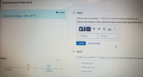 Predict/Calculate Problem 20.34 Review ▼ Part A In (Figure 1), the charge q = 5.07 × 10-9 C Find the value of z between -1.00 m and 0 where the electric potential is zero Express your answer to three significant figures and include appropriate units. Value Units Submit Request Answer Part B At values of z to the left of -1,00 m do you expect the electric potential to be greaten Figure 1 of 1 Less than zero Greater than zero Equal to zero 2q +5q 1.00 m