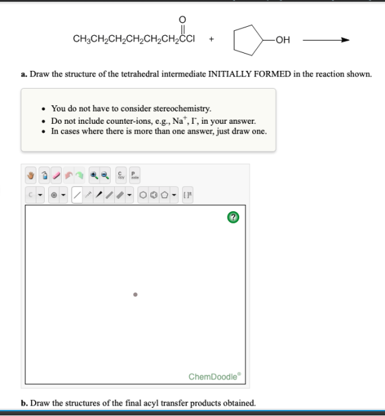 a. Draw the structure of the tetrahedral intermediate INITIALLY FORMED in the reaction shown. You do not have to consider ste